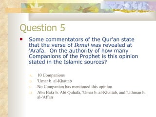 Question 5 Some commentators of the Qur’an state that the verse of  Ikmal  was revealed at ‘Arafa.  On the authority of how many Companions of the Prophet is this opinion stated in the Islamic sources? 10 Companions 'Umar b. al-Khattab No Companion has mentioned this opinion. Abu Bakr b. Abi Quhafa, 'Umar b. al-Khattab, and 'Uthman b. al-'Affan 