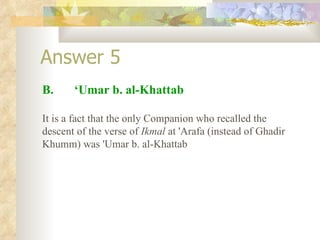 Answer 5 B.  ‘Umar b. al-Khattab It is a fact that the only Companion who recalled the descent of the verse of  Ikmal  at 'Arafa (instead of Ghadir Khumm) was 'Umar b. al-Khattab  