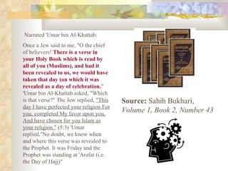 Narrated 'Umar bin Al-Khattab: Once a Jew said to me, "O the chief of believers!  There is a verse in your Holy Book which is read by all of you (Muslims), and had it been revealed to us, we would have taken that day (on which it was revealed as a day of celebration. " 'Umar bin Al-Khattab asked, "Which is that verse?" The Jew replied,  "This day I have perfected your religion For you, completed My favor upon you, And have chosen for you Islam as your religion."  (5:3) 'Umar replied,"No doubt, we know when and where this verse was revealed to the Prophet. It was Friday and the Prophet was standing at 'Arafat (i.e. the Day of Hajj)"  Source:  Sahih Bukhari,  Volume 1, Book 2, Number 43   