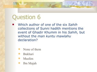Question 6 Which author of one of the six  Sahih  collections of Sunni hadith mentions the event of Ghadir Khumm in his  Sahih,  but without the  man kuntu mawlahu  declaration? None of them Bukhari Muslim Ibn Majah 