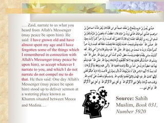 … . Zaid, narrate to us what you heard from Allah's Messenger (may peace be upon him). He said:  I have grown old and have almost spent my age and I have forgotten some of the things which I remembered in connection with Allah's Messenger (may peace be upon him), so accept whatever I narrate to you, and which I do not narrate do not compel me to do that.  He then said: One day Allah's Messenger (may peace be upon him) stood up to deliver sermon at a watering place known as Khumm situated between Mecca and Medina….   Source:  Sahih Muslim,  Book 031, Number 5920 