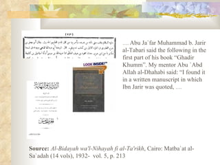 … .  Abu Ja`far Muhammad b. Jarir al-Tabari said the following in the first part of his book “Ghadir Khumm”. My mentor Abu `Abd Allah al-Dhahabi said: “I found it in a written manuscript in which Ibn Jarir was quoted,  ….   Source:   Al-Bidayah wa'l-Nihayah fi al-Ta'rikh , Cairo: Matba`at al-Sa`adah (14 vols), 1932-  vol. 5, p. 213  