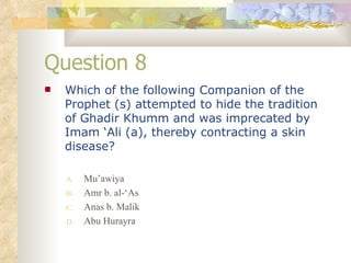 Question 8 Which of the following Companion of the Prophet (s) attempted to hide the tradition of Ghadir Khumm and was imprecated by Imam ‘Ali (a), thereby contracting a skin disease? Mu’awiya Amr b. al-‘As Anas b. Malik Abu Hurayra 