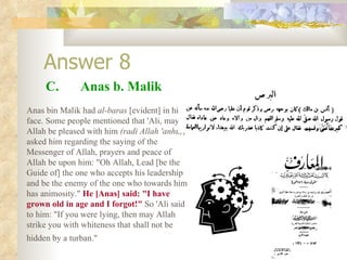 Answer 8 C.  Anas b. Malik Anas bin Malik had  al-baras  [evident] in his face. Some people mentioned that 'Ali, may Allah be pleased with him  (radi Allah 'anhu) , asked him regarding the saying of the Messenger of Allah, prayers and peace of Allah be upon him: "Oh Allah, Lead [be the Guide of] the one who accepts his leadership and be the enemy of the one who towards him has animosity."  He [Anas] said: "I have grown old in age and I forgot!"  So 'Ali said to him: "If you were lying, then may Allah strike you with whiteness that shall not be hidden by a turban."   