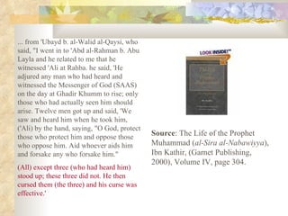 ... from 'Ubayd b. al-Walid al-Qaysi, who said, "I went in to 'Abd al-Rahman b. Abu Layla and he related to me that he witnessed 'Ali at Rahba. he said, 'He adjured any man who had heard and witnessed the Messenger of God (SAAS) on the day at Ghadir Khumm to rise; only those who had actually seen him should arise. Twelve men got up and said, 'We saw and heard him when he took him, ('Ali) by the hand, saying, "O God, protect those who protect him and oppose those who oppose him. Aid whoever aids him and forsake any who forsake him." (All) except three (who had heard him) stood up; these three did not. He then cursed them (the three) and his curse was effective.' Source : The Life of the Prophet Muhammad ( al-Sira al-Nabawiyya ), Ibn Kathir, (Garnet Publishing, 2000), Volume IV, page 304. 