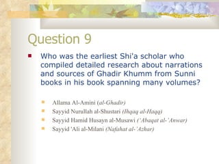 Question 9 Who was the earliest Shi'a scholar who compiled detailed research about narrations and sources of Ghadir Khumm from Sunni books in his book spanning many volumes? Allama Al-Amini ( al-Ghadir) Sayyid Nurullah al-Shustari  (Ihqaq al-Haqq) Sayyid Hamid Husayn al-Musawi  (‘Abaqat al-’Anwar) Sayyid 'Ali al-Milani  (Nafahat al-’Azhar) 