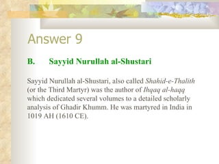 Answer 9 B.  Sayyid Nurullah al-Shustari Sayyid Nurullah al-Shustari, also called  Shahid-e-Thalith  (or the Third Martyr) was the author of  Ihqaq al-haqq  which dedicated several volumes to a detailed scholarly analysis of Ghadir Khumm. He was martyred in India in 1019 AH (1610 CE). 
