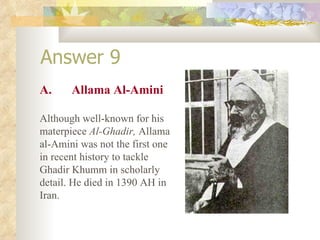 Answer 9 A. Allama Al-Amini Although well-known for his materpiece  Al-Ghadir,  Allama al-Amini was not the first one in recent history to tackle Ghadir Khumm in scholarly detail. He died in 1390 AH in Iran. 
