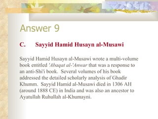 Answer 9 C. Sayyid Hamid Husayn al-Musawi Sayyid Hamid Husayn al-Musawi wrote a multi-volume book entitled  'Abaqat al-'Anwar  that was a response to an anti-Shi'i book.  Several volumes of his book addressed the detailed scholarly analysis of Ghadir Khumm.  Sayyid Hamid al-Musawi died in 1306 AH (around 1888 CE) in India and was also an ancestor to Ayatullah Ruhullah al-Khumayni. 