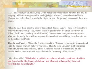 … . "The Messenger of Allah , may God's peace and benedictions be upon him and his progeny, while returning from his last hajj ( hijjat al­wada')  came down at Ghadir Khumm and ordered (us) towards the big trees, and (the ground) underneath them was swept.  "Then he said, 'I am about to answer the call (of death). Verily, I have left behind two precious things amongst you, one of which is greater than the other. The Book of Allah , the Exalted, and my ` itrah  (kindred). So watch out how you treat these two after me, for verily they will not separate from each other until they come back to me by the side of the Pond.'  Then he said 'Verily, Allah , the Almighty and the Glorious, is my master  (mawla)  and I am the master of every believer  (mu'min) .' Then he took `Ali, may God be pleased with him, by the hand and said, 'This (`Ali) is the master of whomever I am his master. O God, love whoever loves him and be the enemy of his enemy.'"  (Al­Hakim adds:)  "This hadith is  sahih  in accordance with the conditions of  sihhah  laid down by the Shaykhayn (al­Bukhari and Muslim), although they have not recorded it in its full length." 