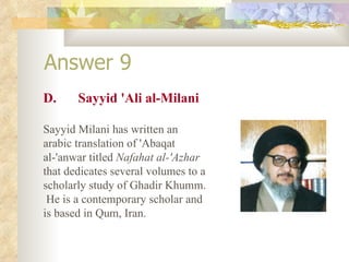 Answer 9 D. Sayyid 'Ali al-Milani Sayyid Milani has written an arabic translation of 'Abaqat al-'anwar titled  Nafahat al-'Azhar  that dedicates several volumes to a scholarly study of Ghadir Khumm.  He is a contemporary scholar and is based in Qum, Iran. 