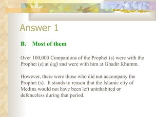 Answer 1 B.  Most of them Over 100,000 Companions of the Prophet (s) were with the Prophet (s) at  hajj  and were with him at Ghadir Khumm. However, there were those who did not accompany the Prophet (s).  It stands to reason that the Islamic city of Medina would not have been left uninhabited or defenceless during that period. 