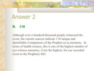 Answer 2 B.  110 Although over a hundred thousand people witnessed the event, the current sources indicate 110 unique and identifiable Companions of the Prophet (s) as narrators.  In terms of hadith science, this is one of the highest number of eye-witness narrators, if not the highest, for  any  recorded event in the Prophetic life! 