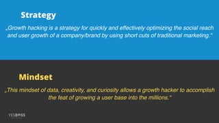 „Growth hacking is a strategy for quickly and effectively optimizing the social reach
and user growth of a company/brand by using short cuts of traditional marketing.“
„This mindset of data, creativity, and curiosity allows a growth hacker to accomplish
the feat of growing a user base into the millions.“
Strategy
Mindset
 
