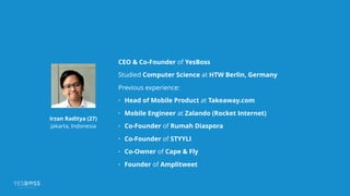 CEO & Co-Founder of YesBoss
Studied Computer Science at HTW Berlin, Germany
Previous experience:
• Head of Mobile Product at Takeaway.com
• Mobile Engineer at Zalando (Rocket Internet)
• Co-Founder of Rumah Diaspora
• Co-Founder of STYYLI
• Co-Owner of Cape & Fly
• Founder of Amplitweet
Irzan Raditya (27)
Jakarta, Indonesia
 