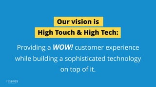 Our vision is
High Touch & High Tech:
Providing a WOW! customer experience
while building a sophisticated technology
on top of it.
 