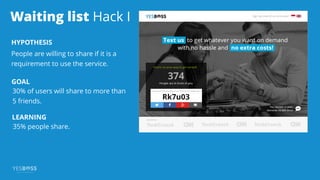 Waiting list Hack I
HYPOTHESIS
People are willing to share if it is a
requirement to use the service.
GOAL
30% of users will share to more than
5 friends.
LEARNING
35% people share.
 