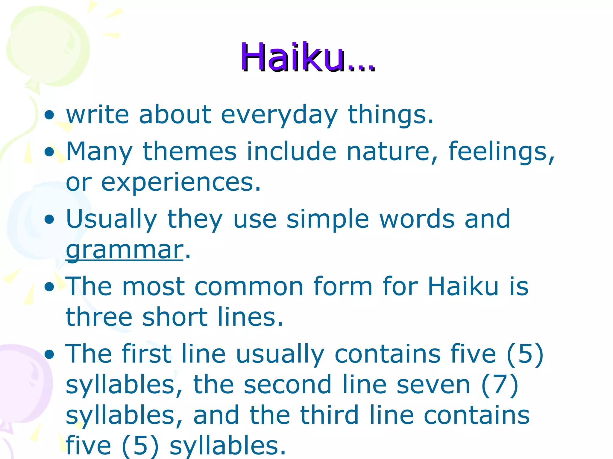 Haiku… write about everyday things.  Many themes include nature, feelings, or experiences.  Usually they use simple words and  grammar .  The most common form for Haiku is three short lines.  The first line usually contains five (5) syllables, the second line seven (7) syllables, and the third line contains five (5) syllables.  