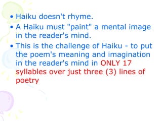 Haiku doesn't rhyme.   A Haiku must "paint" a mental image in the reader's mind.   This is the challenge of Haiku - to put the poem's meaning and imagination in the reader's mind in   ONLY 17 syllables over just three (3) lines of poetry   