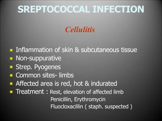 SREPTOCOCCAL INFECTION
Cellulitis






Inflammation of skin & subcutaneous tissue
Non-suppurative
Strep. Pyogenes
Common sites- limbs
Affected area is red, hot & indurated
Treatment : Rest, elevation of affected limb
Penicillin, Erythromycin
Fluocloxacillin ( staph. suspected )
 