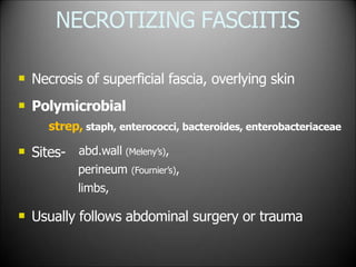 NECROTIZING FASCIITIS


Necrosis of superficial fascia, overlying skin
Polymicrobial
strep, staph, enterococci, bacteroides, enterobacteriaceae
 Sites- abd.wall (Meleny’s),
perineum (Fournier’s),
limbs,
 Usually follows abdominal surgery or trauma
 
