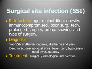 Surgical site infection (SSI)
 Risk factors: age, malnutrition, obesity,
immunocompromised, poor surg. tech,
prolonged surgery, preop. shaving and
type of surgery.
 Diagnosis:
Sup.SSI- erythema, oedema, discharge and pain
Deep infections- no local signs, fever, pain, hypotension.
need investigations.
 Treatment: surgical / radiological intervention.
 