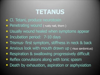 TETANUS









Cl. Tetani, produce neurotoxin
Penetrating wound ( rusty nail, thorn )
Usually wound healed when symptoms appear
Incubation period: 7-10 days
Trismus- first symptom, stiffness in neck & back
Anxious look with mouth drawn up ( risus sardonicus)
Respiration & swallowing progressively difficult
Reflex convulsions along with tonic spasm
Death by exhaustion, aspiration or asphyxiation
 