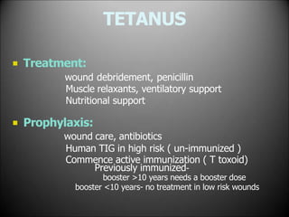 TETANUS
 Treatment:
wound debridement, penicillin
Muscle relaxants, ventilatory support
Nutritional support
 Prophylaxis:
wound care, antibiotics
Human TIG in high risk ( un-immunized )
Commence active immunization ( T toxoid)
Previously immunized-
booster >10 years needs a booster dose
booster <10 years- no treatment in low risk wounds
 