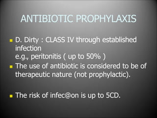 ANTIBIOTIC PROPHYLAXIS
 D. Dirty : CLASS IV through established
infection
e.g., peritonitis ( up to 50% )
 The use of antibiotic is considered to be of
therapeutic nature (not prophylactic).
 The risk of infec@on is up to 5CD.
 