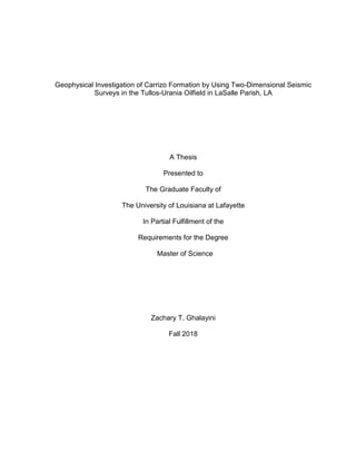 Geophysical Investigation of Carrizo Formation by Using Two-Dimensional Seismic
Surveys in the Tullos-Urania Oilfield in LaSalle Parish, LA
A Thesis
Presented to
The Graduate Faculty of
The University of Louisiana at Lafayette
In Partial Fulfillment of the
Requirements for the Degree
Master of Science
Zachary T. Ghalayini
Fall 2018
 
