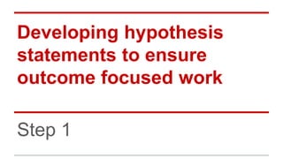 Developing hypothesis
statements to ensure
outcome focused work
Step 1
 