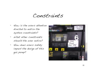Constraints
•   How is the users attention
    directed to notice the
    system constraints?
•   What other constraints
    should the user notice?
•   How does users safety
    impact the design of this
    gas pump?




                                 18
 