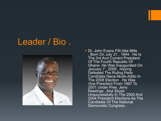Leader / Bio .
                  Dr. John Evans Fifii Atta Mills
                   , Born On July 21 , 1944 . He Is
                   The 3rd And Current President
                   Of The Fourth Republic Of
                   Ghana .He Was Inaugurated On
                   January 7 , 2009 , Having
                   Defeated The Ruling Party
                   Candidate Nana Akufo-Addo In
                   The 2008 Election . He Was
                   Vice President From 1997 To
                   2001 Under Pres. Jerry
                   Rawlings , And Stood
                   Unsuccessfully In The 2000 And
                   2004 President Elections As The
                   Candidate Of The National
                   Democratic Congress .
 