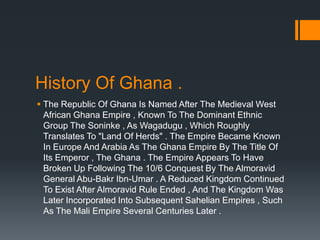 History Of Ghana .
 The Republic Of Ghana Is Named After The Medieval West
  African Ghana Empire , Known To The Dominant Ethnic
  Group The Soninke , As Wagadugu , Which Roughly
  Translates To "Land Of Herds" . The Empire Became Known
  In Europe And Arabia As The Ghana Empire By The Title Of
  Its Emperor , The Ghana . The Empire Appears To Have
  Broken Up Following The 10/6 Conquest By The Almoravid
  General Abu-Bakr Ibn-Umar . A Reduced Kingdom Continued
  To Exist After Almoravid Rule Ended , And The Kingdom Was
  Later Incorporated Into Subsequent Sahelian Empires , Such
  As The Mali Empire Several Centuries Later .
 