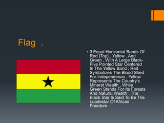 Flag .
          3 Equal Horizontal Bands Of
           Red {Top} , Yellow , And
           Green , With A Large Black-
           Five Pointed Star Centered
           In The Yellow Band ; Red
           Symbolizes The Blood Shed
           For Independence , Yellow
           Represents The Country's
           Mineral Wealth , While
           Green Stands For Its Forests
           And Natural Wealth ; The
           Black Star Is Said To Be The
           Loadestar Of African
           Freedom .
 