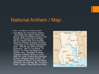 National Anthem / Map .
 Name : "God Bless Our Homeland Ghana" .
 God Bless Our Homeland Ghana
  , And Make Our Nation Great And
  strong , Bold To Defend Forever The
  Cause Of Freedom And Of Right .
  Fill Our Hearts With True Humility
  Make Us Cherish Fearless Honesty
  , And Help Us To Resist Oppressors'
  Rule . With All Our Will And Might
  Evermore . Hail To Thy Name , O
  Ghana . To Thee We Make Our
  Solemn Vow ; Steadfast To Build
  Together A Nation Strong In Unity ;
  With Our Gifts Of Mind And Strength
  Of Arm .Whether Night Or Day , In
  The Midst Of Storm , In Every Need
  Whate'er The Call May Be , To Serve
  Thee , Ghana , Now And Even More
  .
 