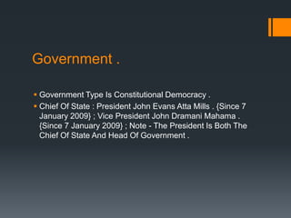 Government .

 Government Type Is Constitutional Democracy .
 Chief Of State : President John Evans Atta Mills . {Since 7
  January 2009} ; Vice President John Dramani Mahama .
  {Since 7 January 2009} ; Note - The President Is Both The
  Chief Of State And Head Of Government .
 