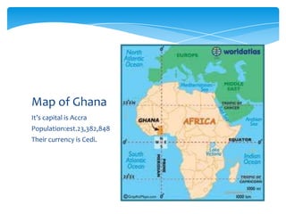 Map of Ghana
It’s capital is Accra
Population:est.23,382,848
Their currency is Cedi.