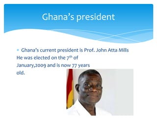 Ghana’s president
Ghana’s current president is Prof. John Atta Mills
He was elected on the 7th of
January,2009 and is now 77 years
old.