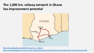 The 1,000 km. railway network in Ghana
has improvement potential
http://en.wikipedia.org/wiki/Transport_in_Ghana
http://www.gipcghana.com/invest-in-ghana/why-ghana/infrastructure/transportation-infrastructure.html
 
