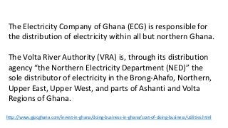 The Electricity Company of Ghana (ECG) is responsible for
the distribution of electricity within all but northern Ghana.
The Volta River Authority (VRA) is, through its distribution
agency “the Northern Electricity Department (NED)” the
sole distributor of electricity in the Brong-Ahafo, Northern,
Upper East, Upper West, and parts of Ashanti and Volta
Regions of Ghana.
http://www.gipcghana.com/invest-in-ghana/doing-business-in-ghana/cost-of-doing-business/utilities.html
 