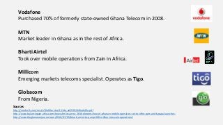 Vodafone
Purchased 70% of formerly state-owned Ghana Telecom in 2008.
MTN
Market leader in Ghana as in the rest of Africa.
Bharti Airtel
Took over mobile operations from Zain in Africa.
Millicom
Emerging markets telecoms specialist. Operates as Tigo.
Globacom
From Nigeria.
Sources
http://media.ft.com/cms/e70a60ce-dee3-11de-adff-00144feab49a.pdf
http://www.balancingact-africa.com/news/en/issue-no-263/telecoms/two-of-ghana-s-mobile-operators-set-to-offer-gprs-and-kasapa-launches-
http://www.theghanaianjournal.com/2010/07/05/bharti-airtel-to-pump-200-million-into-zain-operations/
 