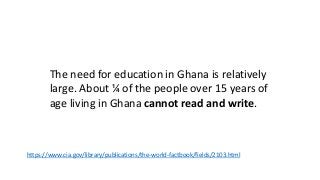 The need for education in Ghana is relatively
large. About ¼ of the people over 15 years of
age living in Ghana cannot read and write.
https://www.cia.gov/library/publications/the-world-factbook/fields/2103.html
 