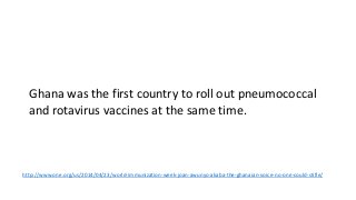 Ghana was the first country to roll out pneumococcal
and rotavirus vaccines at the same time.
http://www.one.org/us/2014/04/23/world-immunization-week-joan-awunyo-akaba-the-ghanaian-voice-no-one-could-stifle/
 