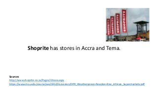 Sources
http://www.shoprite.co.za/Pages/Ghana.aspx
https://www.msu.edu/course/aec/841/Discussion/DPR_Weatherspoon-Reardon-Rise_African_Supermarkets.pdf
Shoprite has stores in Accra and Tema.
 