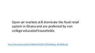 http://www.ifama.org/files/IFAMR/Vol%2017/(7)%20Meng_20130041.pdf
Open-air markets still dominate the food retail
system in Ghana and are preferred by non
college-educated households.
 