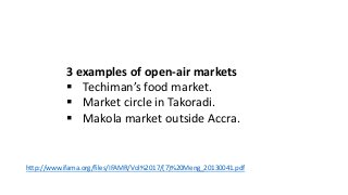 3 examples of open-air markets
 Techiman’s food market.
 Market circle in Takoradi.
 Makola market outside Accra.
http://www.ifama.org/files/IFAMR/Vol%2017/(7)%20Meng_20130041.pdf
 
