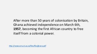 After more than 50 years of colonisation by Britain,
Ghana achieved independence on March 6th,
1957, becoming the first African country to free
itself from a colonial power.
http://www.cet.uct.ac.za/files/file/ghana.pdf
 