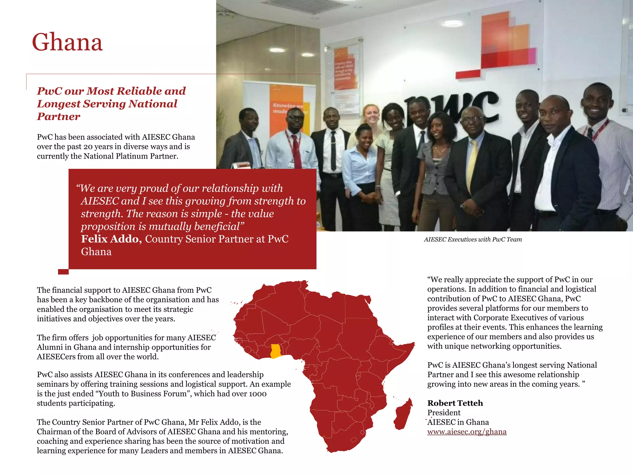 Ghana
PwC our Most Reliable and
Longest Serving National
Partner
PwC has been associated with AIESEC Ghana
over the past 20 years in diverse ways and is
currently the National Platinum Partner.



           “We are very proud of our relationship with
            AIESEC and I see this growing from strength to
            strength. The reason is simple - the value
            proposition is mutually beneficial”
            Felix Addo, Country Senior Partner at PwC                       AIESEC Executives with PwC Team

            Ghana

                                                                            “We really appreciate the support of PwC in our
The financial support to AIESEC Ghana from PwC                              operations. In addition to financial and logistical
has been a key backbone of the organisation and has                         contribution of PwC to AIESEC Ghana, PwC
enabled the organisation to meet its strategic                              provides several platforms for our members to
initiatives and objectives over the years.                                  interact with Corporate Executives of various
                                                                            profiles at their events. This enhances the learning
The firm offers job opportunities for many AIESEC                           experience of our members and also provides us
Alumni in Ghana and internship opportunities for                            with unique networking opportunities.
AIESECers from all over the world.
                                                                            PwC is AIESEC Ghana’s longest serving National
PwC also assists AIESEC Ghana in its conferences and leadership             Partner and I see this awesome relationship
seminars by offering training sessions and logistical support. An example   growing into new areas in the coming years. ”
is the just ended “Youth to Business Forum”, which had over 1000
students participating.                                                     Robert Tetteh
                                                                            President
The Country Senior Partner of PwC Ghana, Mr Felix Addo, is the              AIESEC in Ghana
Chairman of the Board of Advisors of AIESEC Ghana and his mentoring,        www.aiesec.org/ghana
coaching and experience sharing has been the source of motivation and
learning experience for many Leaders and members in AIESEC Ghana.
 