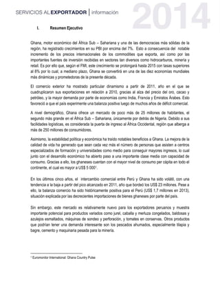 I. Resumen Ejecutivo
Ghana, motor económico del África Sub – Sahariana y una de las democracias más sólidas de la
región, ha registrado crecimientos en su PBI por encima del 7%. Esto a consecuencia del notable
incremento de los precios internacionales de los commodities que exporta, así como por las
importantes fuentes de inversión recibidas en sectores tan diversos como hidrocarburos, minería y
retail. Es por ello que, según el FMI, este crecimiento se prolongará hasta 2015 con tasas superiores
al 8% por lo cual, a mediano plazo, Ghana se convertirá en una de las diez economías mundiales
más dinámicas y prometedoras de la presente década.
El comercio exterior ha mostrado particular dinamismo a partir de 2011, año en el que se
cuadruplicaron sus exportaciones en relación a 2010, gracias al alza del precio del oro, cacao y
petróleo, y la mayor demanda por parte de economías como India, Francia y Emiratos Árabes. Esto
favoreció a que el país experimente una balanza positiva luego de muchos años de déficit comercial.
A nivel demográfico, Ghana ofrece un mercado de poco más de 25 millones de habitantes, el
segundo más grande en el África Sub – Sahariana, únicamente por detrás de Nigeria. Debido a sus
facilidades logísticas, es considerada la puerta de ingreso al África Occidental, región que alberga a
más de 250 millones de consumidores.
Asimismo, la estabilidad política y económica ha traído notables beneficios a Ghana. La mejora de la
calidad de vida ha generado que sean cada vez más el número de personas que asisten a centros
especializados de formación y universidades como medio para conseguir mayores ingresos, lo cual
junto con el desarrollo económico ha abierto paso a una importante clase media con capacidad de
consumo. Gracias a ello, los ghaneses cuentan con el mayor nivel de consumo per cápita en todo el
continente, el cual es mayor a US$ 5 0001.
En los últimos cinco años, el intercambio comercial entre Perú y Ghana ha sido volátil, con una
tendencia a la baja a partir del pico alcanzado en 2011, año que bordeó los US$ 23 millones. Pese a
ello, la balanza comercio ha sido históricamente positiva para el Perú (US$ 1,7 millones en 2013),
situación explicada por las decrecientes importaciones de bienes ghaneses por parte del país.
Sin embargo, este mercado es relativamente nuevo para los exportadores peruanos y muestra
importante potencial para productos variados como jurel, caballa y merluza congelados, baldosas y
azulejos esmaltados, máquinas de sondeo y perforación, y tomates en conservas. Otros productos
que podrían tener una demanda interesante son los pescados ahumados, especialmente tilapia y
bagre, cemento y maquinaria pesada para la minería.
1 Euromonitor International: Ghana Country Pulse
 